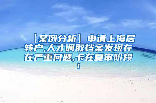 【案例分析】申请上海居转户,人才调取档案发现存在严重问题,卡在复审阶段!