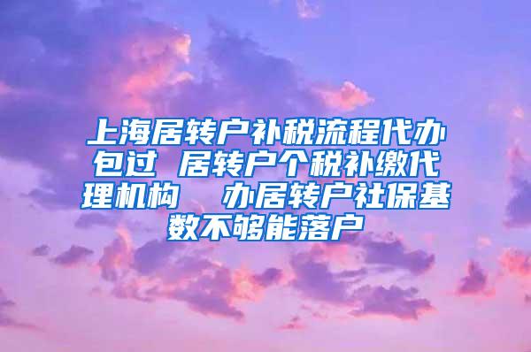 上海居转户补税流程代办包过 居转户个税补缴代理机构  办居转户社保基数不够能落户