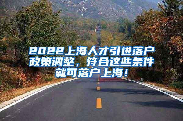 2022上海人才引进落户政策调整，符合这些条件就可落户上海！