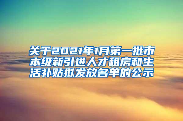 关于2021年1月第一批市本级新引进人才租房和生活补贴拟发放名单的公示