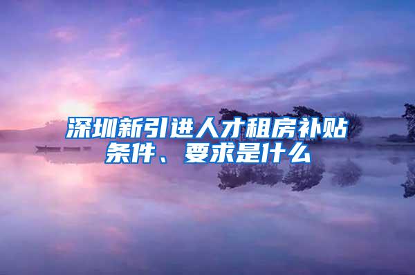 深圳新引进人才租房补贴条件、要求是什么