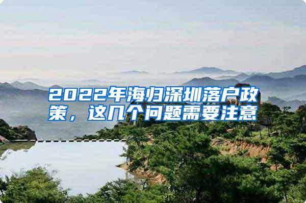 2022年海归深圳落户政策，这几个问题需要注意