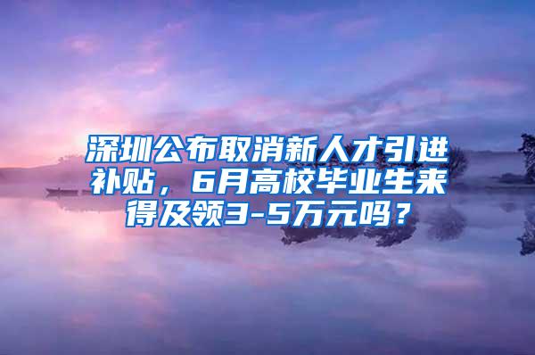 深圳公布取消新人才引进补贴，6月高校毕业生来得及领3-5万元吗？