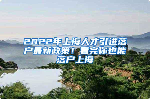 2022年上海人才引进落户最新政策！看完你也能落户上海