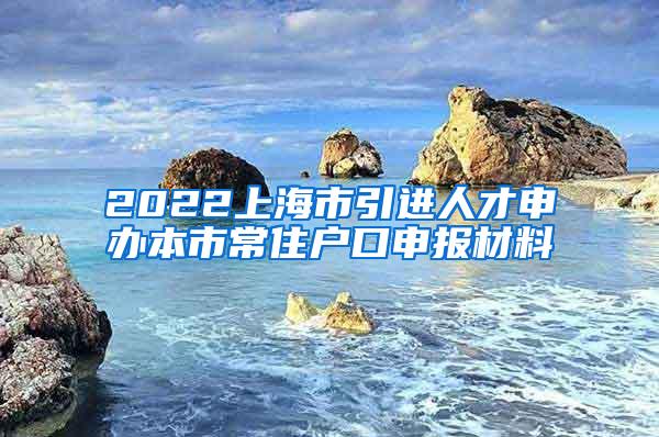 2022上海市引进人才申办本市常住户口申报材料