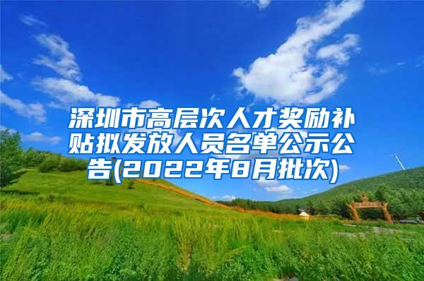 深圳市高层次人才奖励补贴拟发放人员名单公示公告(2022年8月批次)