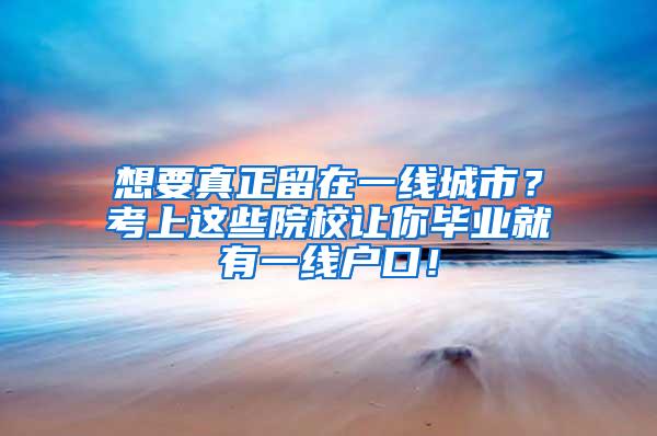 想要真正留在一线城市？考上这些院校让你毕业就有一线户口！