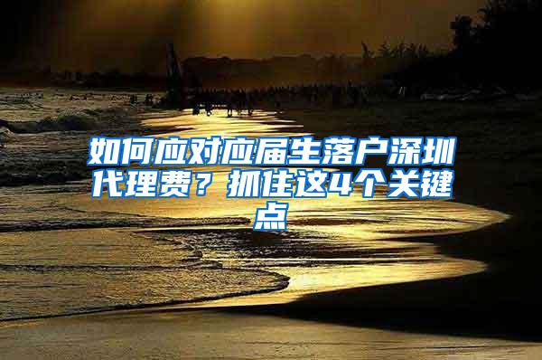 如何应对应届生落户深圳代理费？抓住这4个关键点