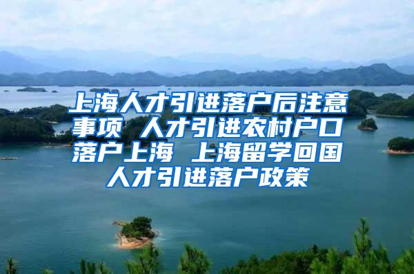 上海人才引进落户后注意事项 人才引进农村户口落户上海 上海留学回国人才引进落户政策