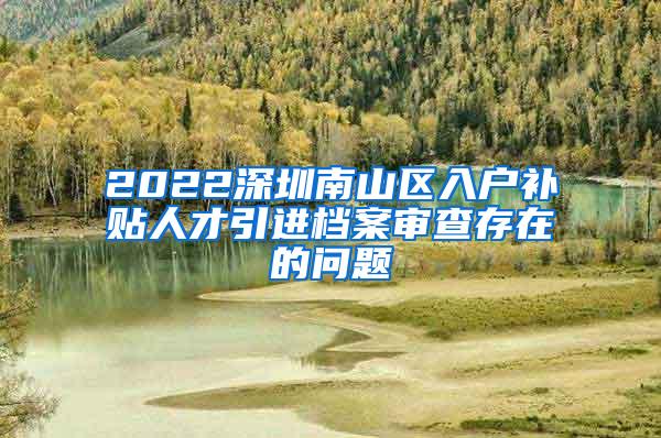 2022深圳南山区入户补贴人才引进档案审查存在的问题