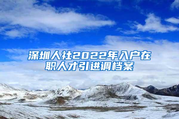 深圳人社2022年入户在职人才引进调档案