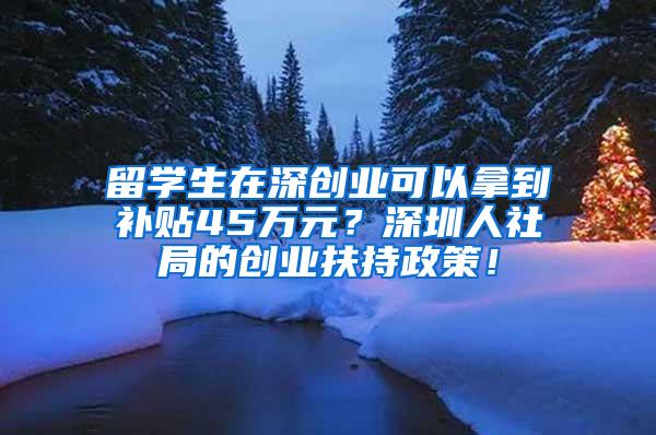 留学生在深创业可以拿到补贴45万元？深圳人社局的创业扶持政策！