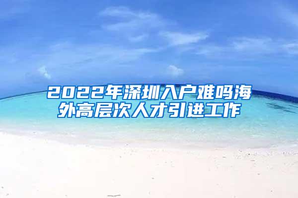 2022年深圳入户难吗海外高层次人才引进工作