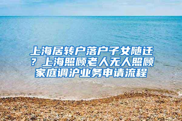 上海居转户落户子女随迁？上海照顾老人无人照顾家庭调沪业务申请流程