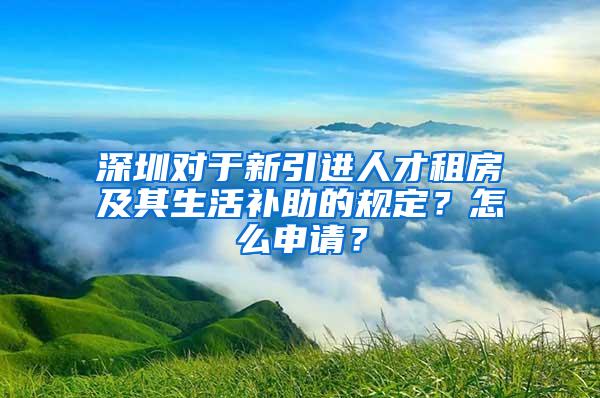 深圳对于新引进人才租房及其生活补助的规定？怎么申请？