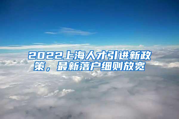 2022上海人才引进新政策，最新落户细则放宽