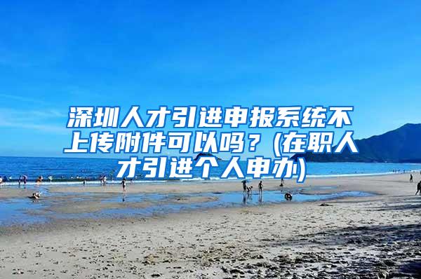 深圳人才引进申报系统不上传附件可以吗？(在职人才引进个人申办)