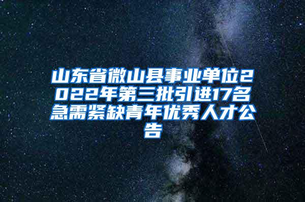 山东省微山县事业单位2022年第三批引进17名急需紧缺青年优秀人才公告