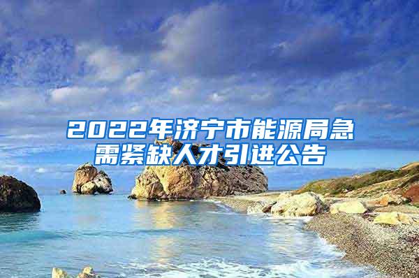 2022年济宁市能源局急需紧缺人才引进公告