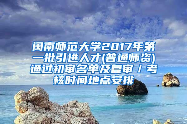 闽南师范大学2017年第一批引进人才(普通师资)通过初审名单及复审／考核时间地点安排