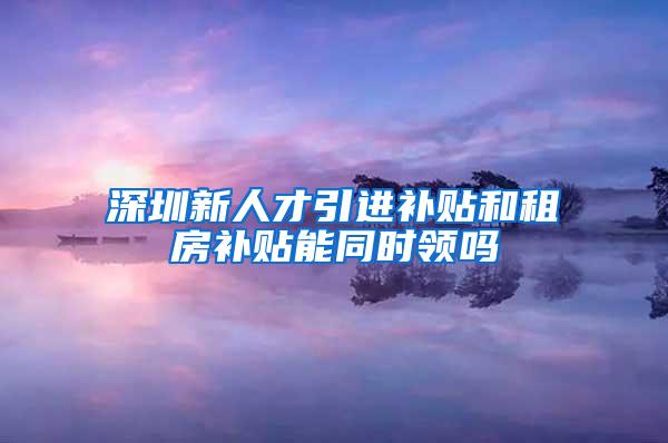 深圳新人才引进补贴和租房补贴能同时领吗