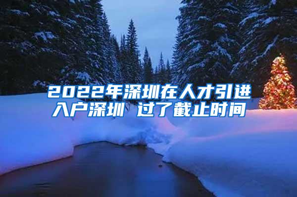 2022年深圳在人才引进入户深圳 过了截止时间