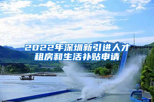 2022年深圳新引进人才租房和生活补贴申请