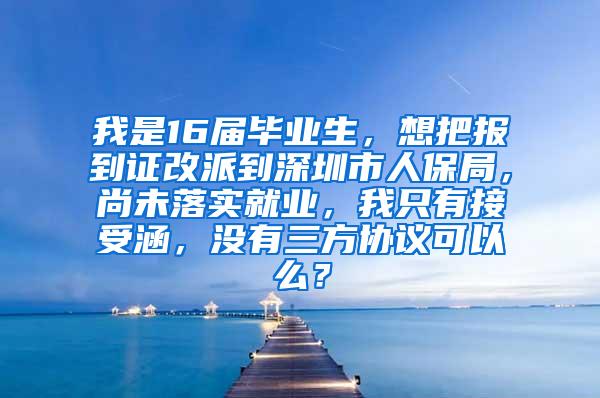 我是16届毕业生，想把报到证改派到深圳市人保局，尚未落实就业，我只有接受涵，没有三方协议可以么？