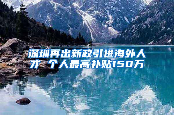 深圳再出新政引进海外人才 个人最高补贴150万