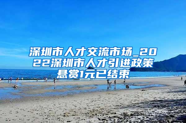 深圳市人才交流市场_2022深圳市人才引进政策悬赏1元已结束