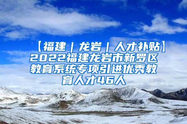 【福建｜龙岩｜人才补贴】2022福建龙岩市新罗区教育系统专项引进优秀教育人才46人