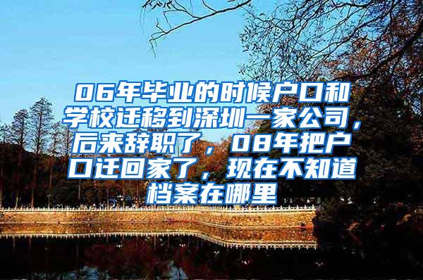 06年毕业的时候户口和学校迁移到深圳一家公司，后来辞职了，08年把户口迁回家了，现在不知道档案在哪里