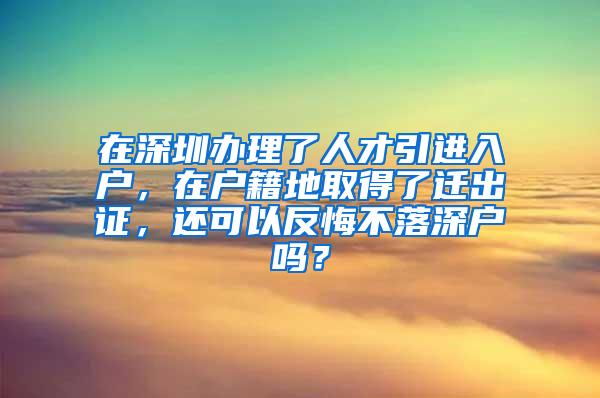 在深圳办理了人才引进入户，在户籍地取得了迁出证，还可以反悔不落深户吗？