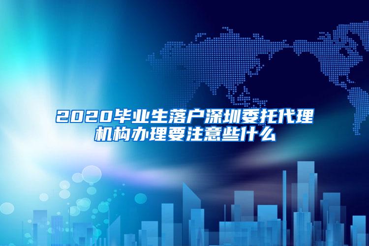 2020毕业生落户深圳委托代理机构办理要注意些什么