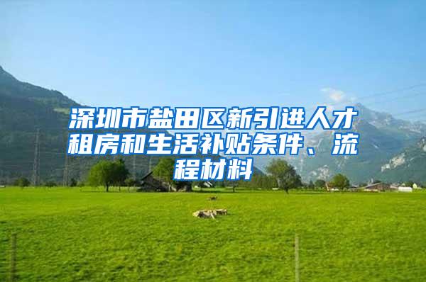 深圳市盐田区新引进人才租房和生活补贴条件、流程材料