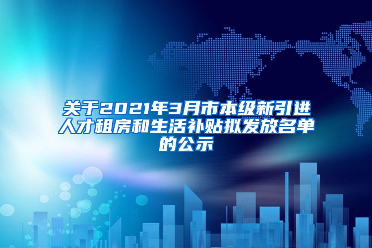 关于2021年3月市本级新引进人才租房和生活补贴拟发放名单的公示