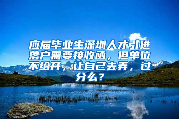 应届毕业生深圳人才引进落户需要接收函，但单位不给开，让自己去弄，过分么？