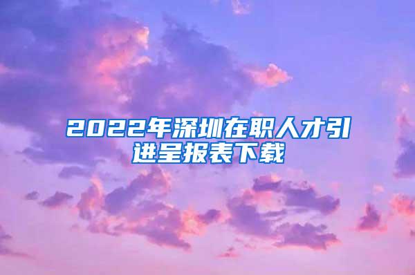 2022年深圳在职人才引进呈报表下载