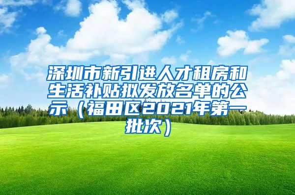 深圳市新引进人才租房和生活补贴拟发放名单的公示（福田区2021年第一批次）