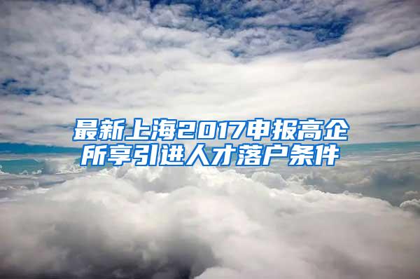 最新上海2017申报高企所享引进人才落户条件