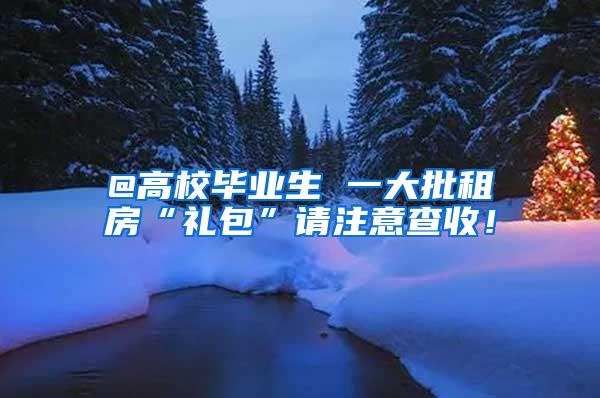 @高校毕业生 一大批租房“礼包”请注意查收！