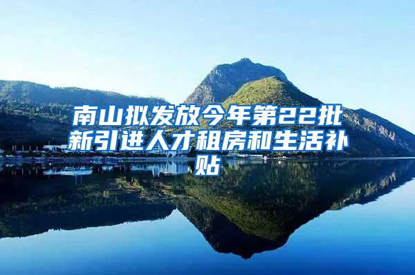 南山拟发放今年第22批新引进人才租房和生活补贴