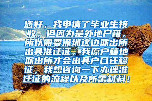 您好，我申请了毕业生接收，但因为是外地户籍，所以需要深圳这边派出所出具准迁证，我原户籍地派出所才会出具户口迁移证，我想咨询一下办理准迁证的流程以及所需材料！