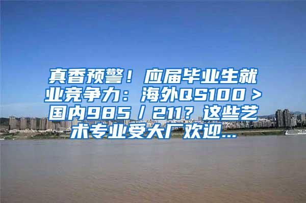 真香预警！应届毕业生就业竞争力：海外QS100＞国内985／211？这些艺术专业受大厂欢迎...