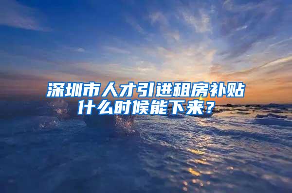 深圳市人才引进租房补贴什么时候能下来？