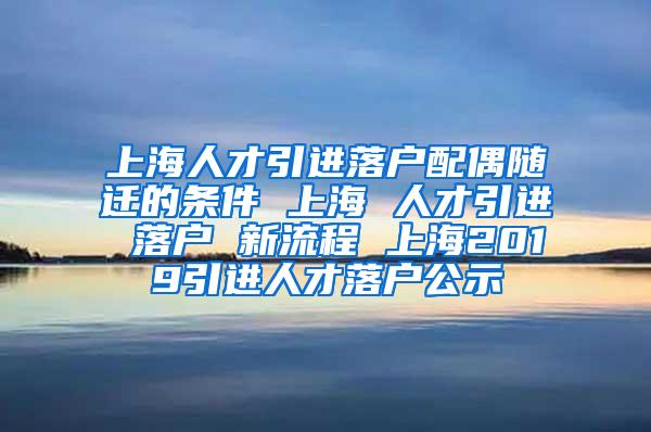 上海人才引进落户配偶随迁的条件 上海 人才引进 落户 新流程 上海2019引进人才落户公示