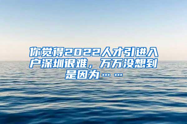 你觉得2022人才引进入户深圳很难，万万没想到是因为……