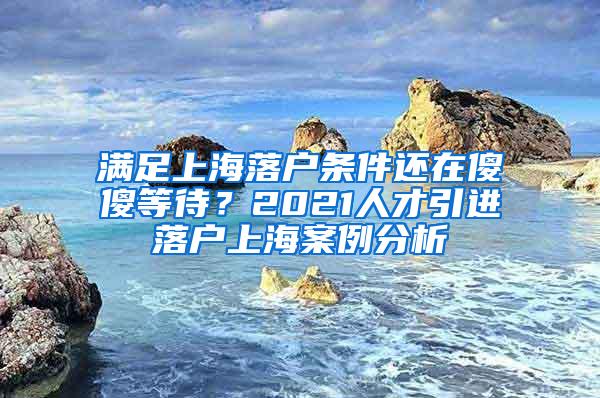 满足上海落户条件还在傻傻等待？2021人才引进落户上海案例分析