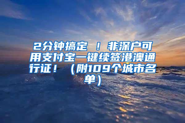 2分钟搞定 ！非深户可用支付宝一键续签港澳通行证！（附109个城市名单）