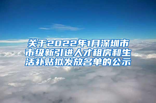 关于2022年1月深圳市市级新引进人才租房和生活补贴拟发放名单的公示